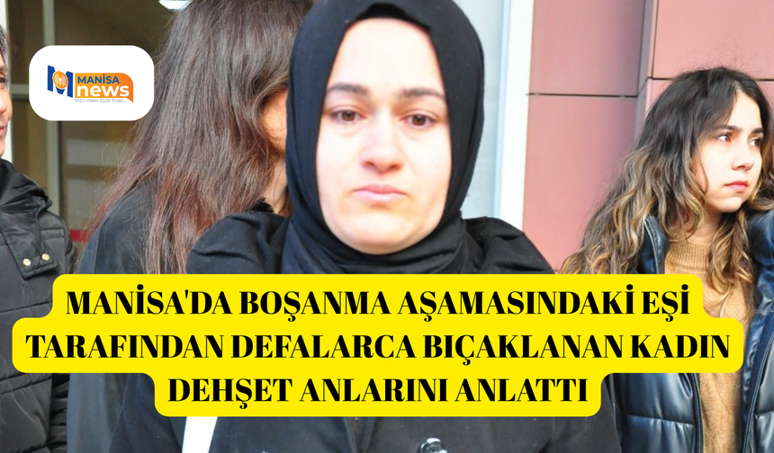 Manisa'da boşanma aşamasındaki eşi tarafından defalarca bıçaklanan kadın dehşet anlarını anlattı